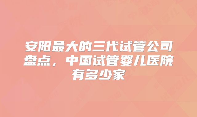安阳最大的三代试管公司盘点，中国试管婴儿医院有多少家