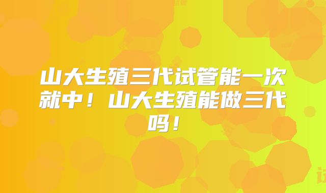 山大生殖三代试管能一次就中！山大生殖能做三代吗！