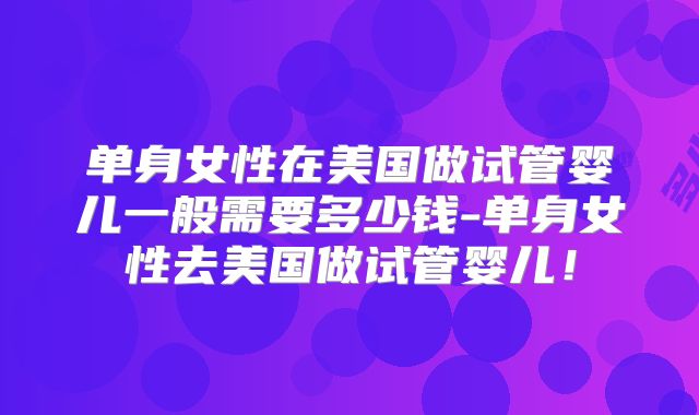 单身女性在美国做试管婴儿一般需要多少钱-单身女性去美国做试管婴儿！