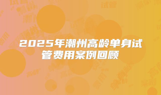 2025年潮州高龄单身试管费用案例回顾