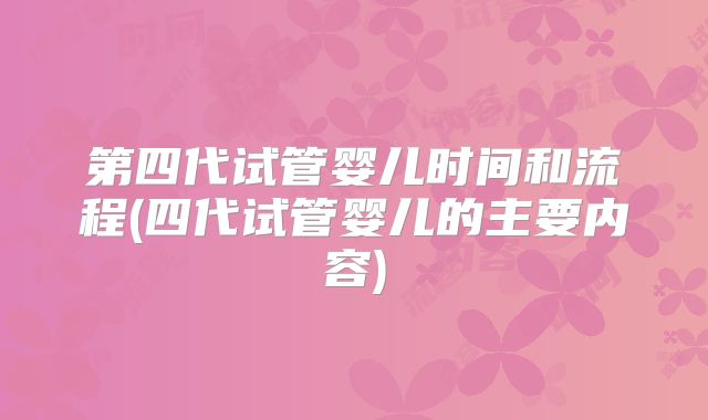 第四代试管婴儿时间和流程(四代试管婴儿的主要内容)