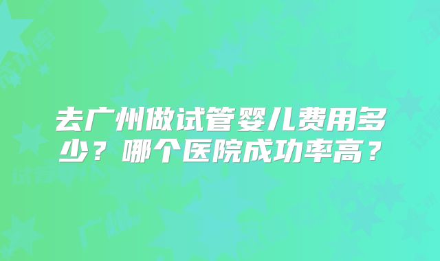 去广州做试管婴儿费用多少？哪个医院成功率高？