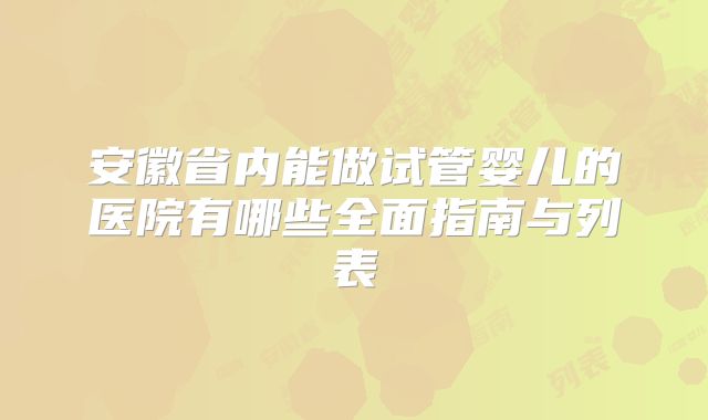 安徽省内能做试管婴儿的医院有哪些全面指南与列表