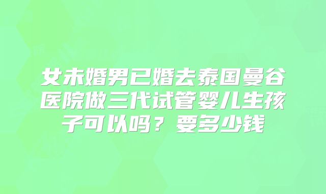 女未婚男已婚去泰国曼谷医院做三代试管婴儿生孩子可以吗？要多少钱
