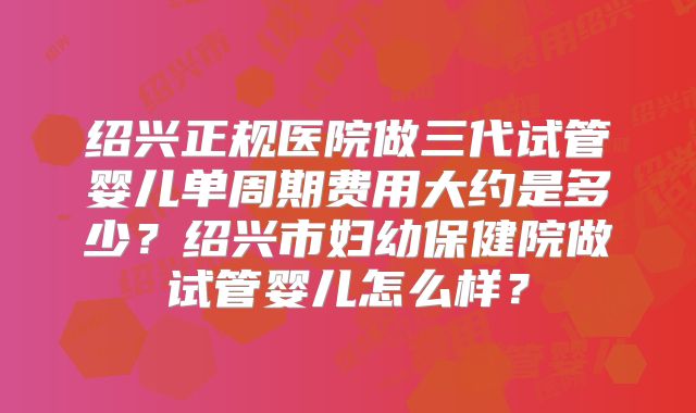 绍兴正规医院做三代试管婴儿单周期费用大约是多少？绍兴市妇幼保健院做试管婴儿怎么样？