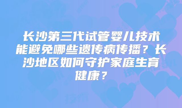 长沙第三代试管婴儿技术能避免哪些遗传病传播？长沙地区如何守护家庭生育健康？