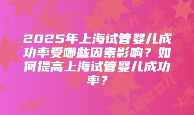 2025年上海试管婴儿成功率受哪些因素影响？如何提高上海试管婴儿成功率？