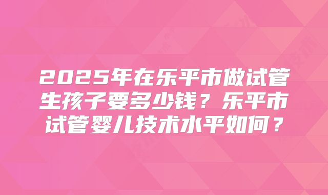 2025年在乐平市做试管生孩子要多少钱？乐平市试管婴儿技术水平如何？