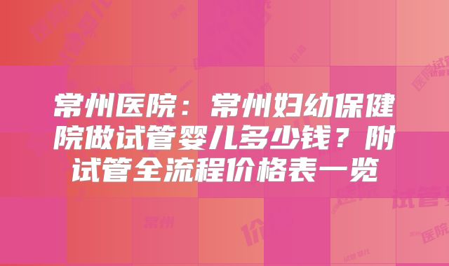 常州医院：常州妇幼保健院做试管婴儿多少钱？附试管全流程价格表一览