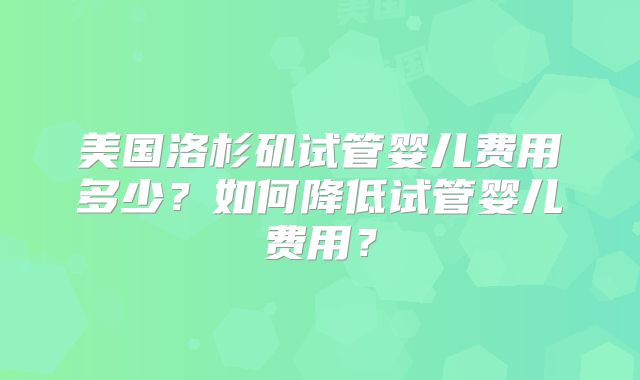 美国洛杉矶试管婴儿费用多少？如何降低试管婴儿费用？