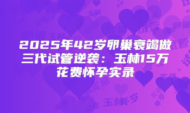 2025年42岁卵巢衰竭做三代试管逆袭：玉林15万花费怀孕实录