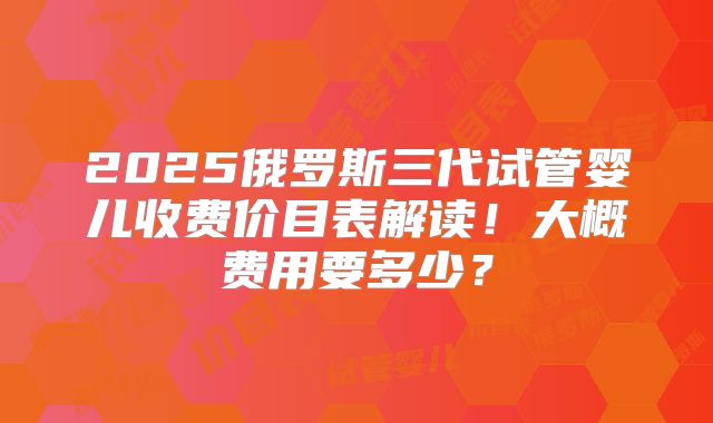2025俄罗斯三代试管婴儿收费价目表解读！大概费用要多少？