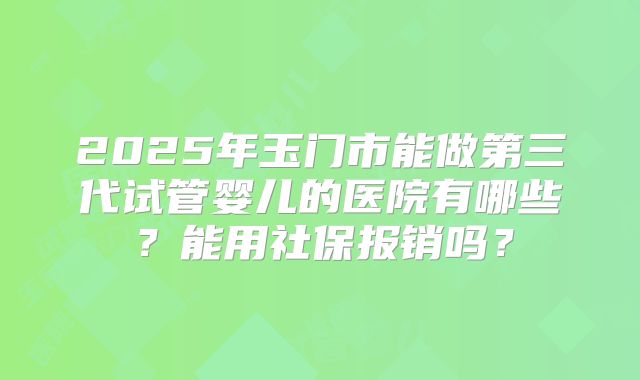 2025年玉门市能做第三代试管婴儿的医院有哪些?能用社保报销吗?