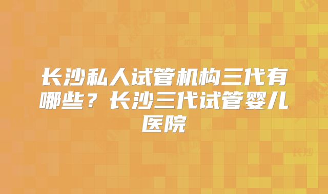 长沙私人试管机构三代有哪些？长沙三代试管婴儿医院