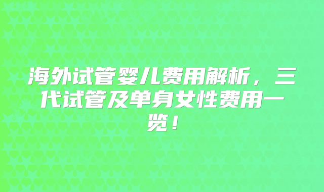 海外试管婴儿费用解析，三代试管及单身女性费用一览！