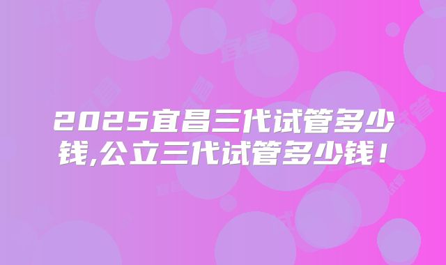 2025宜昌三代试管多少钱,公立三代试管多少钱！