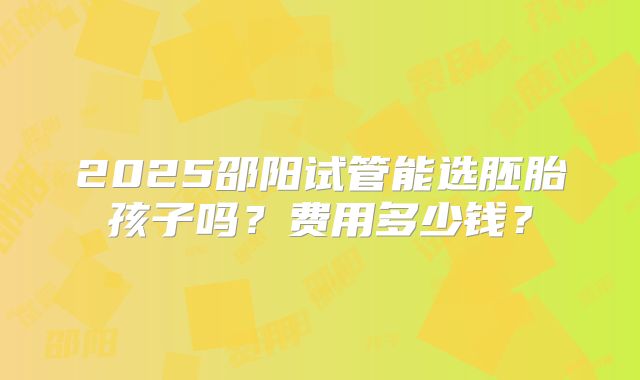 2025邵阳试管能选胚胎孩子吗？费用多少钱？
