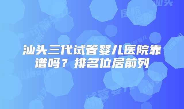 汕头三代试管婴儿医院靠谱吗？排名位居前列