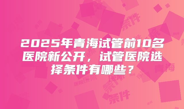 2025年青海试管前10名医院新公开，试管医院选择条件有哪些？