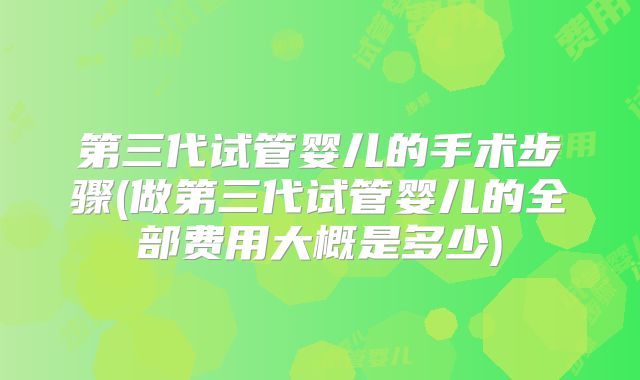第三代试管婴儿的手术步骤(做第三代试管婴儿的全部费用大概是多少)