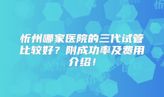 忻州哪家医院的三代试管比较好？附成功率及费用介绍！