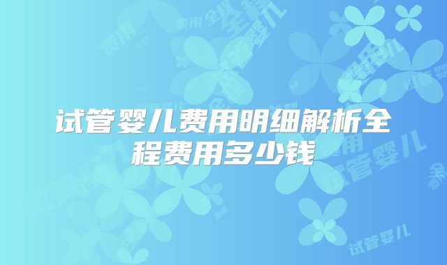 试管婴儿费用明细解析全程费用多少钱