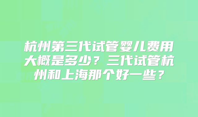 杭州第三代试管婴儿费用大概是多少？三代试管杭州和上海那个好一些？