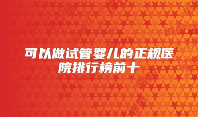 可以做试管婴儿的正规医院排行榜前十