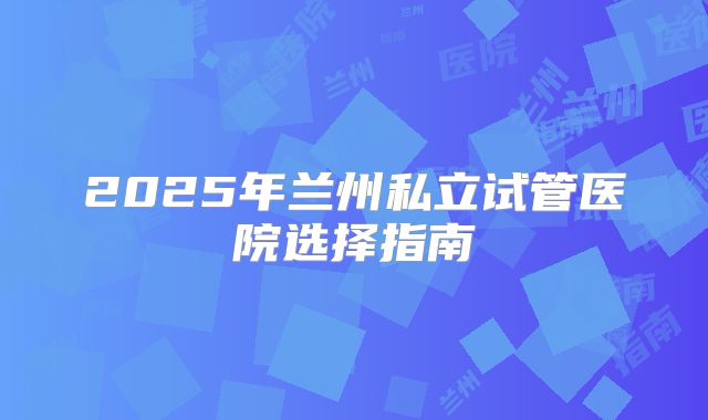2025年兰州私立试管医院选择指南
