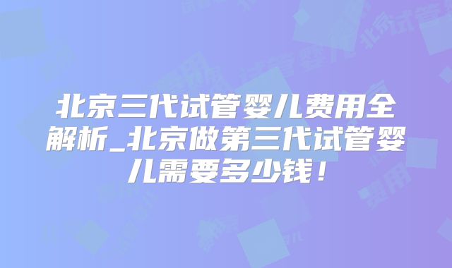 北京三代试管婴儿费用全解析_北京做第三代试管婴儿需要多少钱！