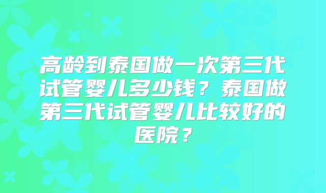 高龄到泰国做一次第三代试管婴儿多少钱？泰国做第三代试管婴儿比较好的医院？