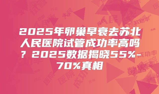 2025年卵巢早衰去苏北人民医院试管成功率高吗？2025数据揭晓55%-70%真相