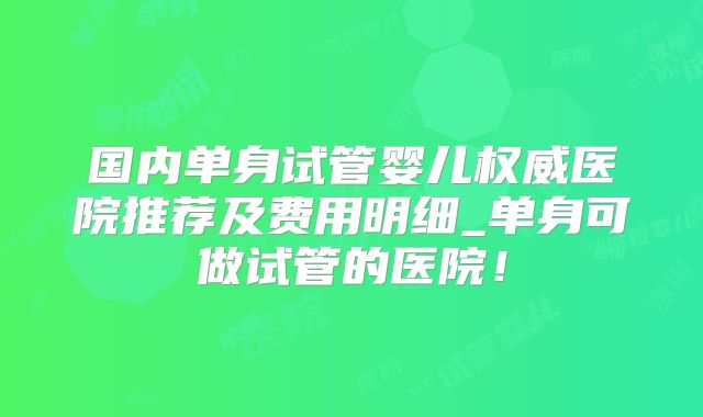 国内单身试管婴儿权威医院推荐及费用明细_单身可做试管的医院！