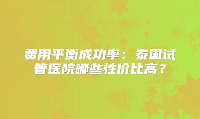 费用平衡成功率:泰国试管医院哪些性价比高?