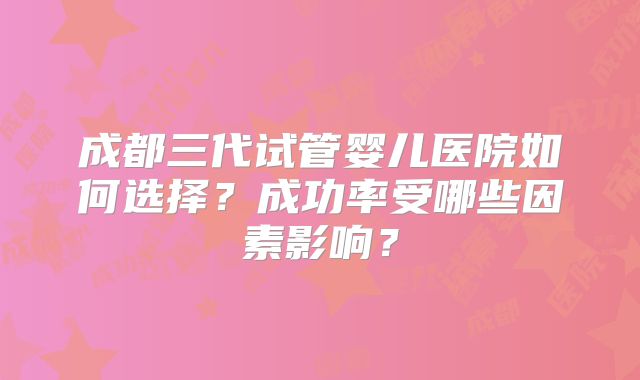 成都三代试管婴儿医院如何选择？成功率受哪些因素影响？