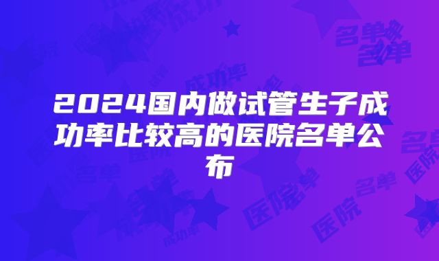 2024国内做试管生子成功率比较高的医院名单公布