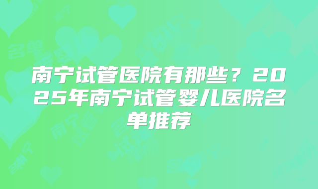 南宁试管医院有那些?2025年南宁试管婴儿医院名单推荐