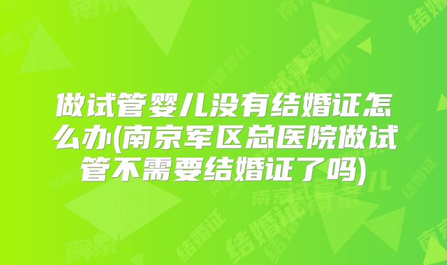 做试管婴儿没有结婚证怎么办(南京军区总医院做试管不需要结婚证了吗)