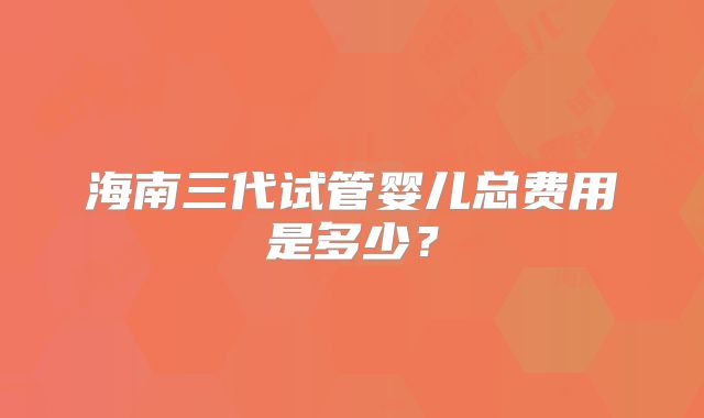 海南三代试管婴儿总费用是多少？