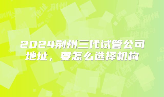 2024荆州三代试管公司地址，要怎么选择机构