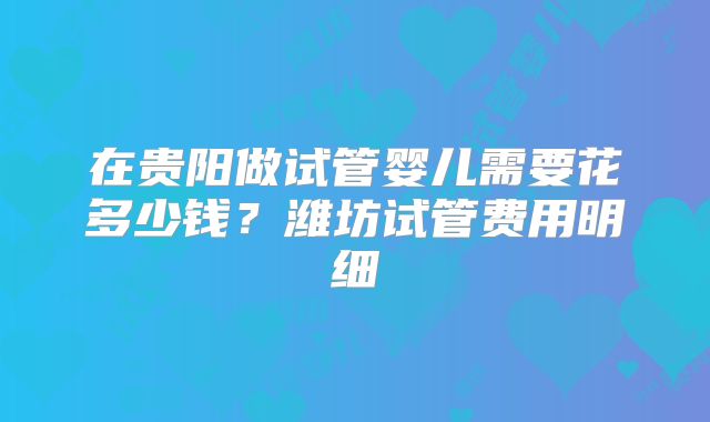 在贵阳做试管婴儿需要花多少钱？潍坊试管费用明细