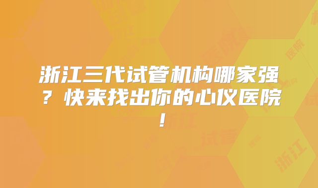 浙江三代试管机构哪家强？快来找出你的心仪医院！