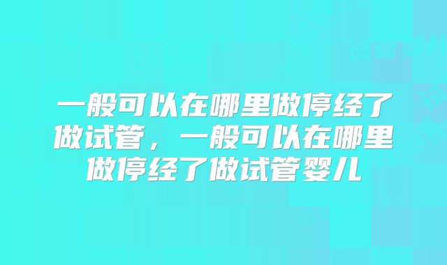 一般可以在哪里做停经了做试管，一般可以在哪里做停经了做试管婴儿
