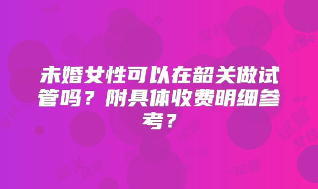 未婚女性可以在韶关做试管吗？附具体收费明细参考？