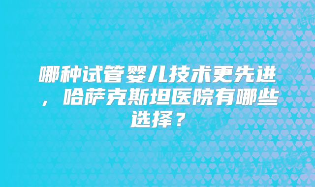 哪种试管婴儿技术更先进，哈萨克斯坦医院有哪些选择？