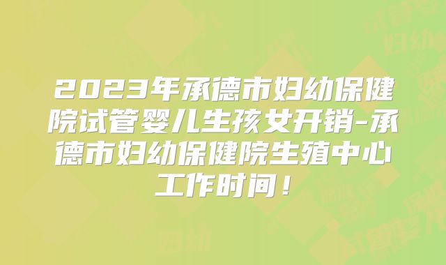 2023年承德市妇幼保健院试管婴儿生孩女开销-承德市妇幼保健院生殖中心工作时间！