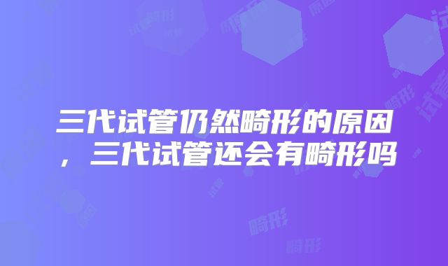 三代试管仍然畸形的原因,三代试管还会有畸形吗