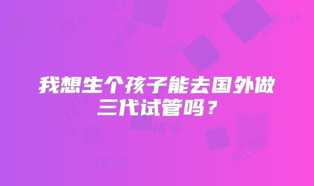 我想生个孩子能去国外做三代试管吗？