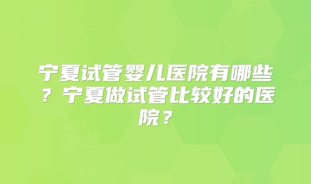 宁夏试管婴儿医院有哪些？宁夏做试管比较好的医院？