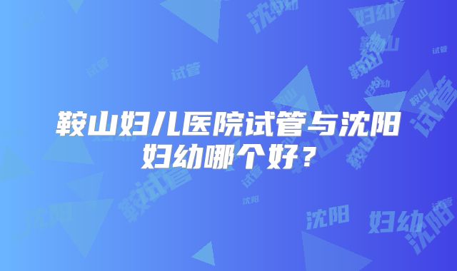 鞍山妇儿医院试管与沈阳妇幼哪个好?